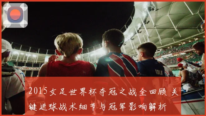 2015女足世界杯夺冠之战全回顾 关键进球战术细节与冠军影响解析