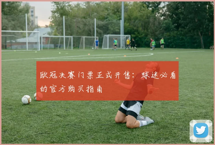 欧冠决赛门票正式开售：球迷必看的官方购买指南