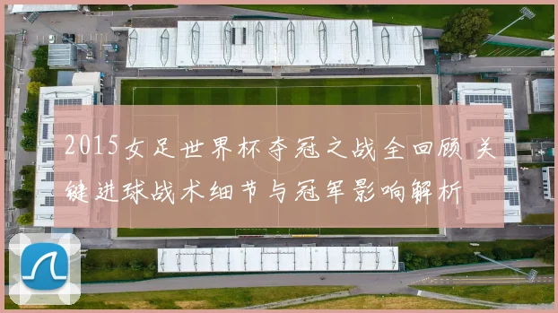 2015女足世界杯夺冠之战全回顾 关键进球战术细节与冠军影响解析
