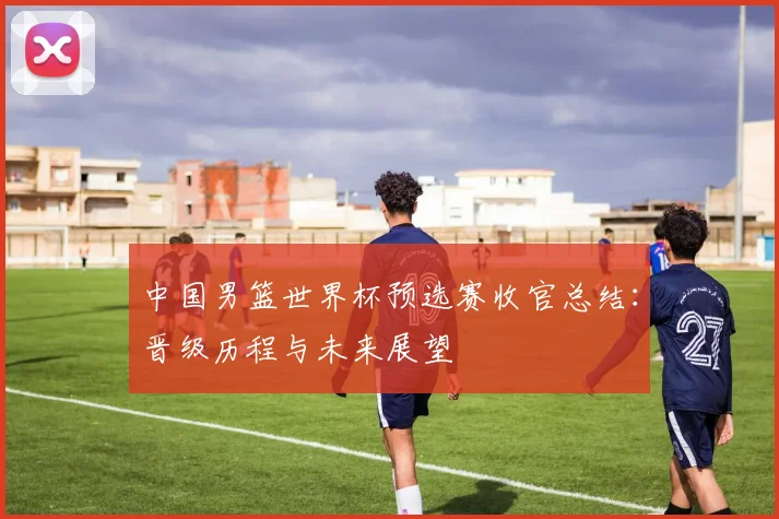 中国男篮世界杯预选赛收官总结：晋级历程与未来展望