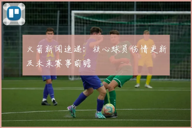 火箭新闻速递：核心球员伤情更新及未来赛事前瞻