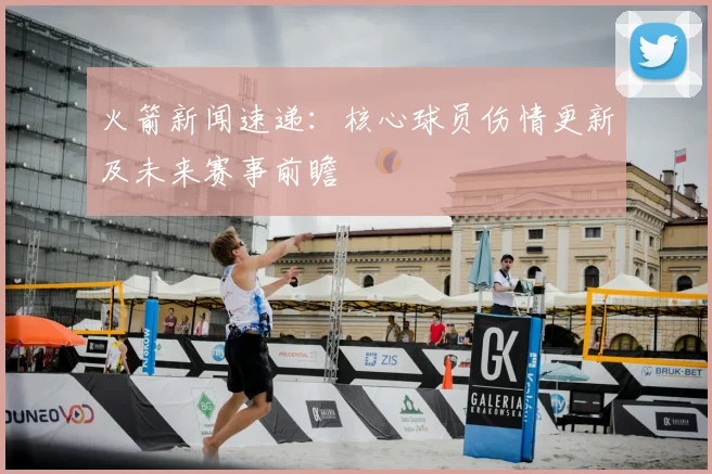 火箭新闻速递：核心球员伤情更新及未来赛事前瞻