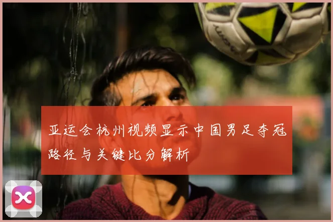 亚运会杭州视频显示中国男足夺冠路径与关键比分解析