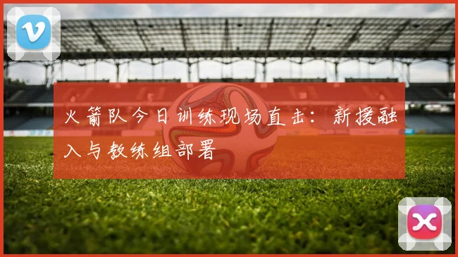 火箭队今日训练现场直击：新援融入与教练组部署