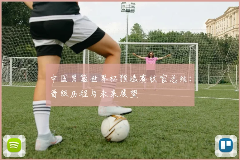 中国男篮世界杯预选赛收官总结：晋级历程与未来展望